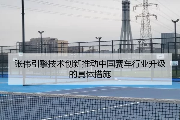 张伟引擎技术创新推动中国赛车行业升级的具体措施